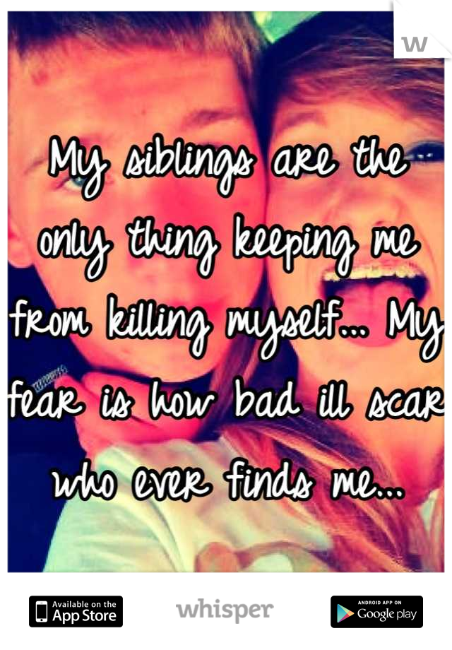 My siblings are the only thing keeping me from killing myself... My fear is how bad ill scar who ever finds me...