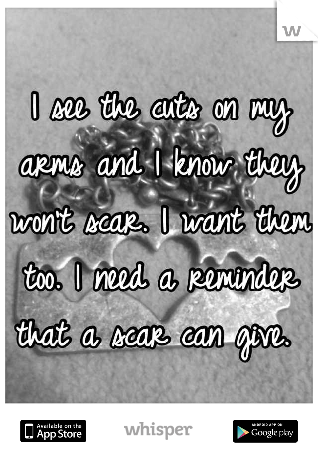 I see the cuts on my arms and I know they won't scar. I want them too. I need a reminder that a scar can give. 
