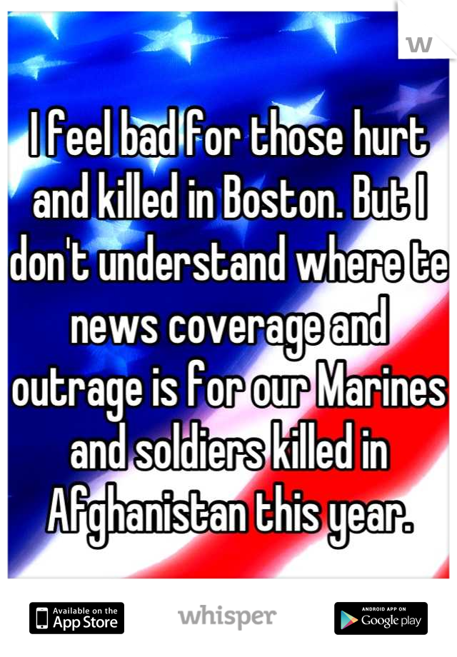 I feel bad for those hurt and killed in Boston. But I don't understand where te news coverage and outrage is for our Marines and soldiers killed in Afghanistan this year.
