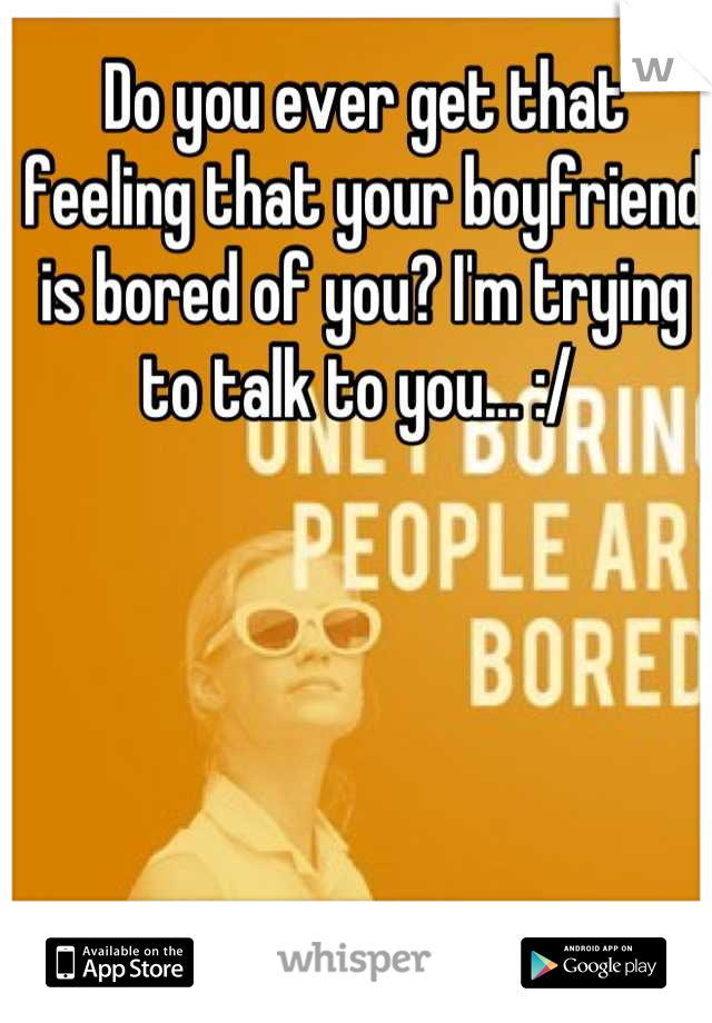 Do you ever get that feeling that your boyfriend is bored of you? I'm trying to talk to you... :/ 