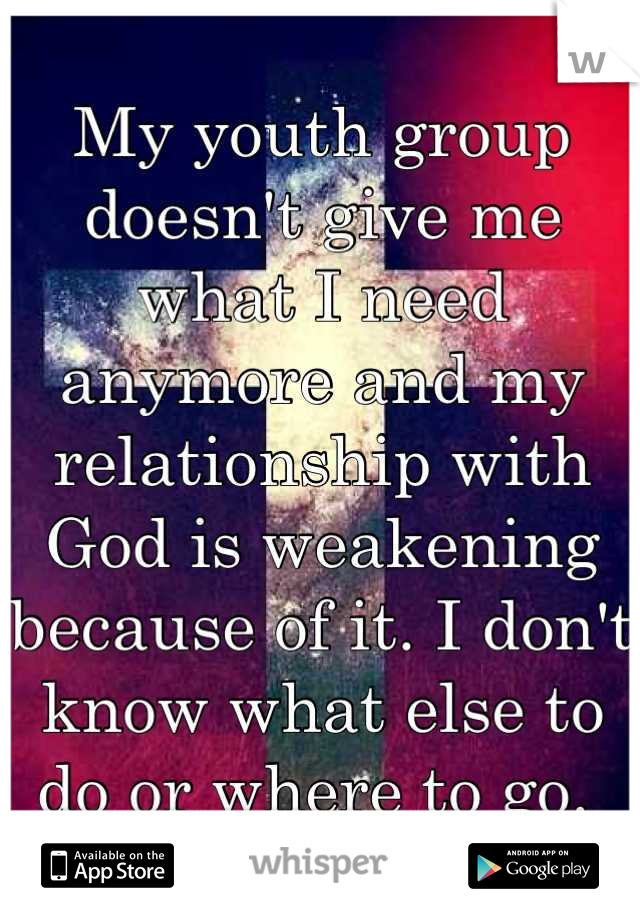 My youth group doesn't give me what I need anymore and my relationship with God is weakening because of it. I don't know what else to do or where to go. 