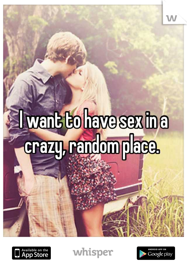 I want to have sex in a crazy, random place. 