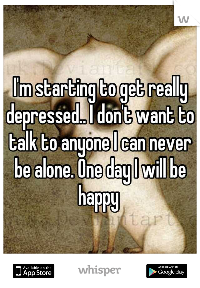 I'm starting to get really depressed.. I don't want to talk to anyone I can never be alone. One day I will be happy 