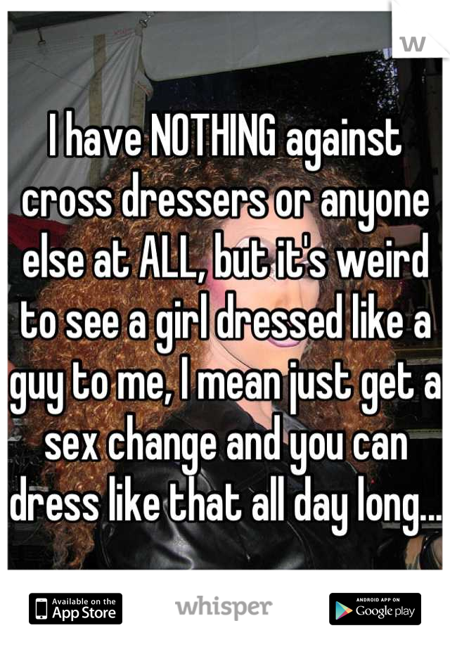 I have NOTHING against cross dressers or anyone else at ALL, but it's weird to see a girl dressed like a guy to me, I mean just get a sex change and you can dress like that all day long...