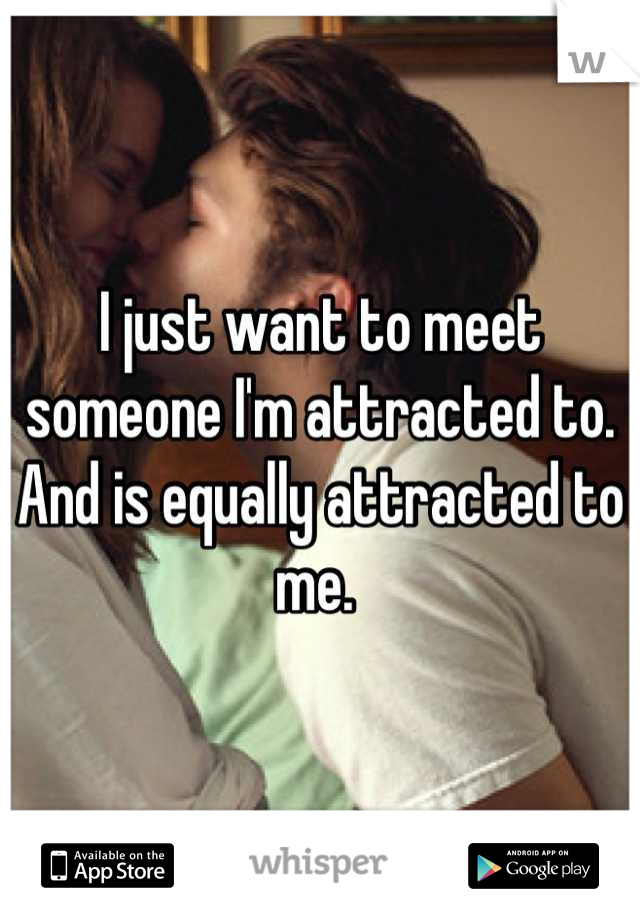 I just want to meet someone I'm attracted to. And is equally attracted to me. 
