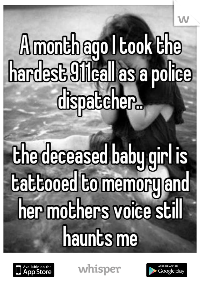 A month ago I took the hardest 911call as a police dispatcher.. 

the deceased baby girl is tattooed to memory and her mothers voice still haunts me