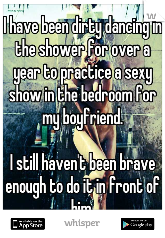 I have been dirty dancing in the shower for over a year to practice a sexy show in the bedroom for my boyfriend.

I still haven't been brave enough to do it in front of him.