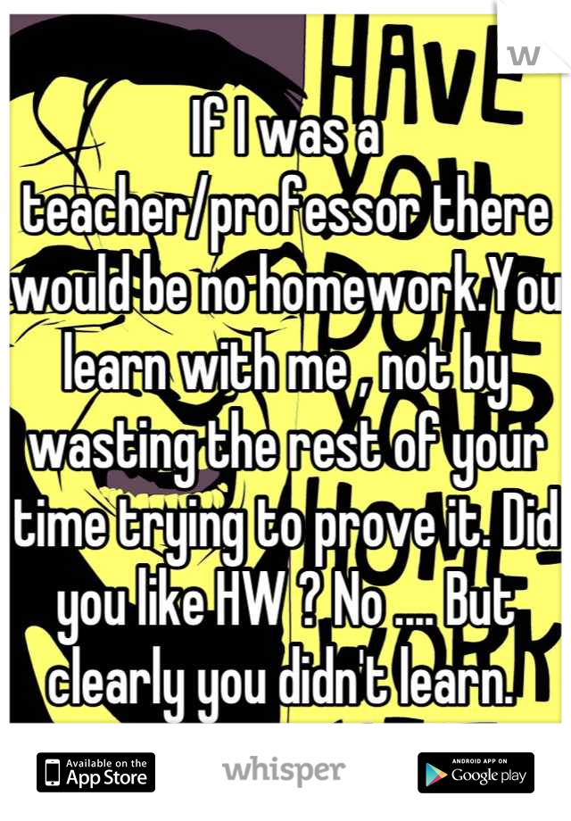 If I was a teacher/professor there would be no homework.You learn with me , not by wasting the rest of your time trying to prove it. Did you like HW ? No .... But clearly you didn't learn. 