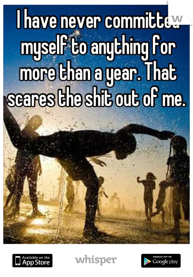 I have never committed myself to anything for more than a year. That scares the shit out of me. 