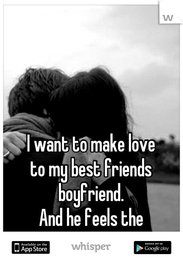 I want to make love 
to my best friends
boyfriend.
And he feels the 
same way about me.