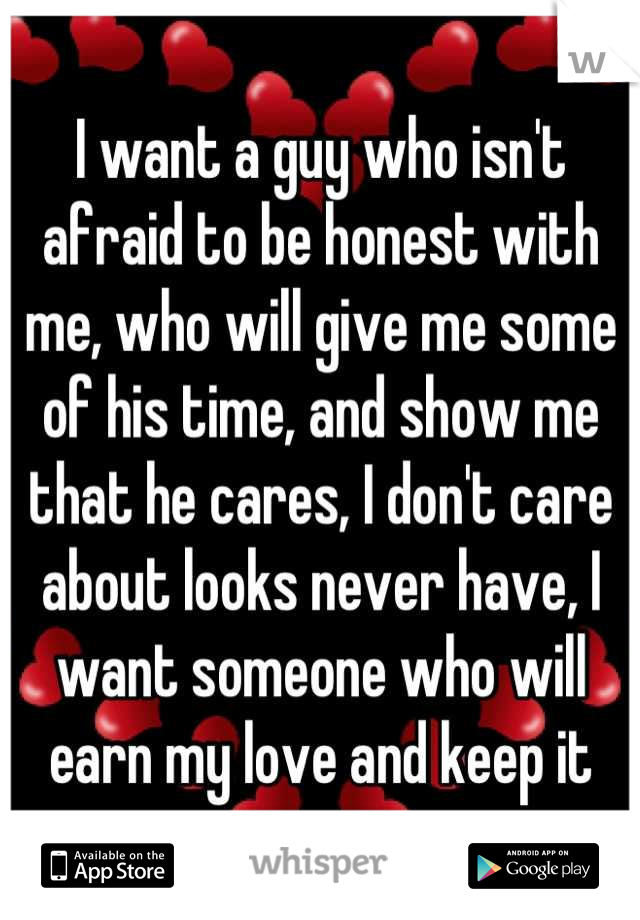 I want a guy who isn't afraid to be honest with me, who will give me some of his time, and show me that he cares, I don't care about looks never have, I want someone who will earn my love and keep it