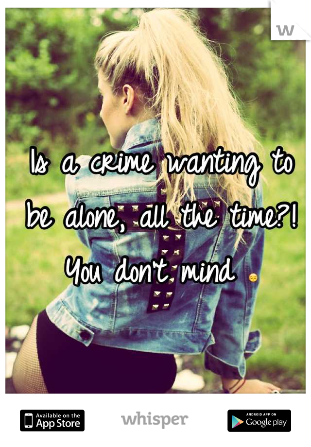 Is a crime wanting to be alone, all the time?! You don't mind 😔