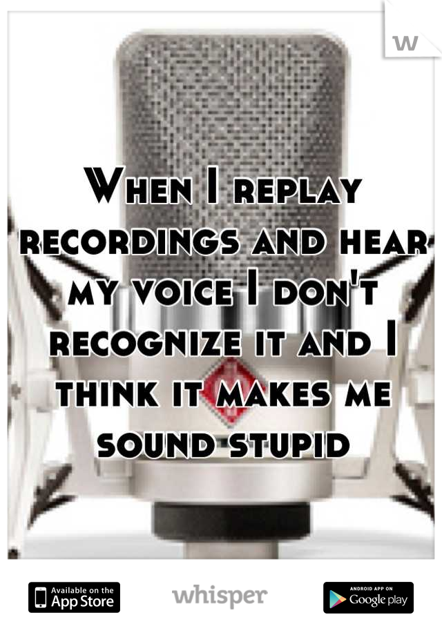 When I replay recordings and hear my voice I don't recognize it and I think it makes me sound stupid