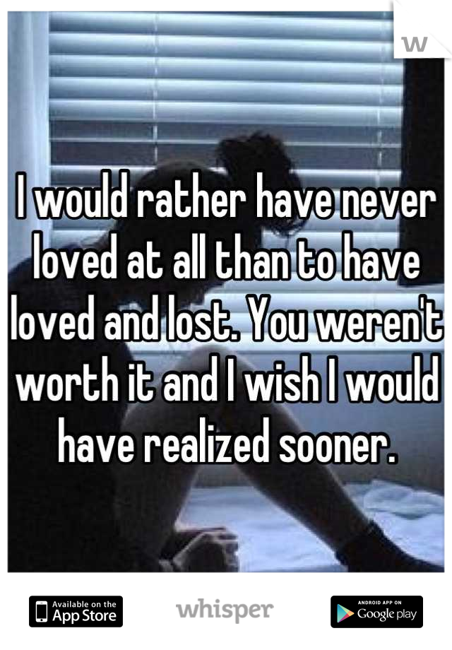 I would rather have never loved at all than to have loved and lost. You weren't worth it and I wish I would have realized sooner.