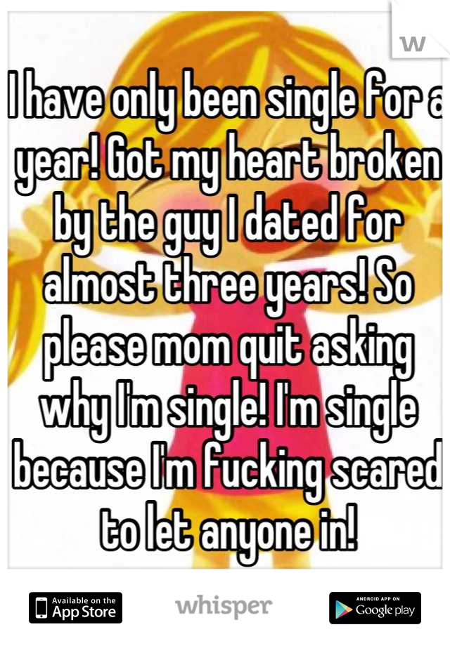 I have only been single for a year! Got my heart broken by the guy I dated for almost three years! So please mom quit asking why I'm single! I'm single because I'm fucking scared to let anyone in!