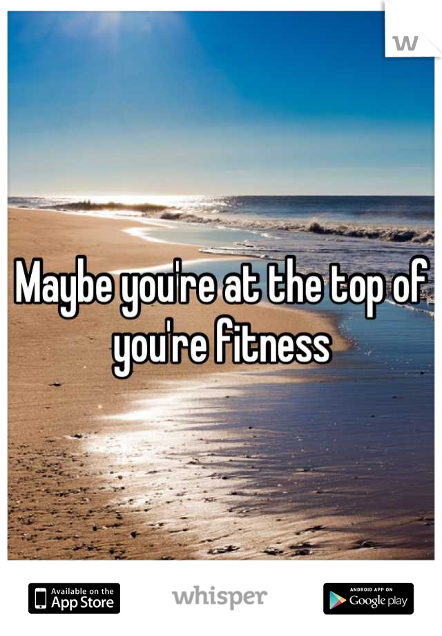 Maybe you're at the top of you're fitness