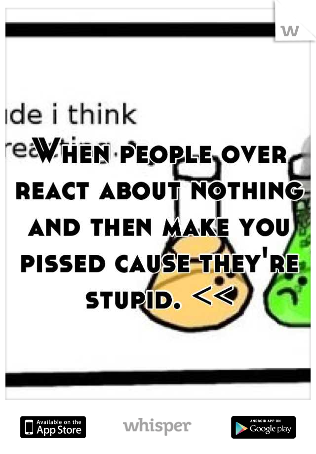 When people over react about nothing and then make you pissed cause they're stupid. <<