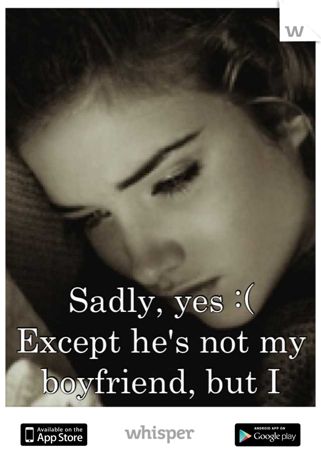 Sadly, yes :( 
Except he's not my boyfriend, but I really do like him..