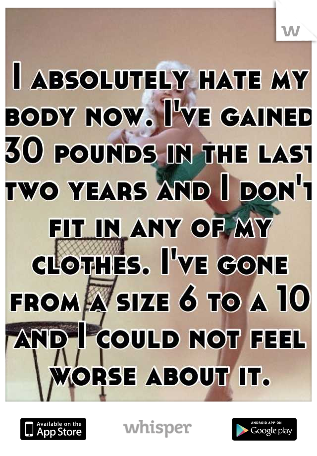 I absolutely hate my body now. I've gained 30 pounds in the last two years and I don't fit in any of my clothes. I've gone from a size 6 to a 10 and I could not feel worse about it.