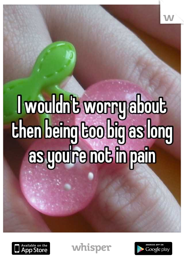 I wouldn't worry about then being too big as long as you're not in pain