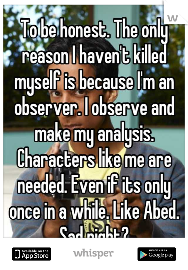 To be honest. The only reason I haven't killed myself is because I'm an observer. I observe and make my analysis. Characters like me are needed. Even if its only once in a while. Like Abed. Sad right?