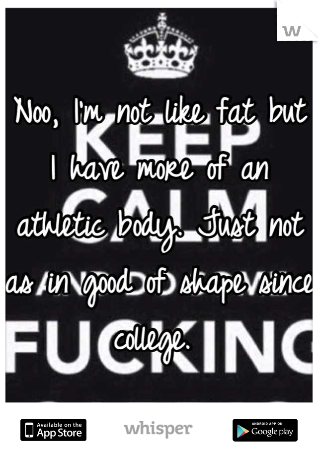Noo, I'm not like fat but I have more of an athletic body. Just not as in good of shape since college. 