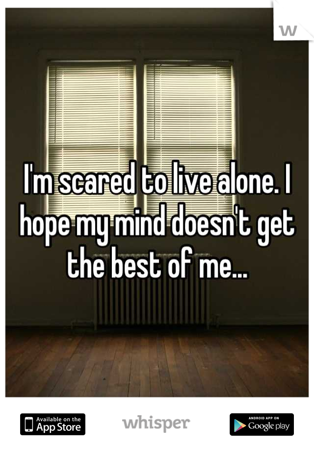I'm scared to live alone. I hope my mind doesn't get the best of me...