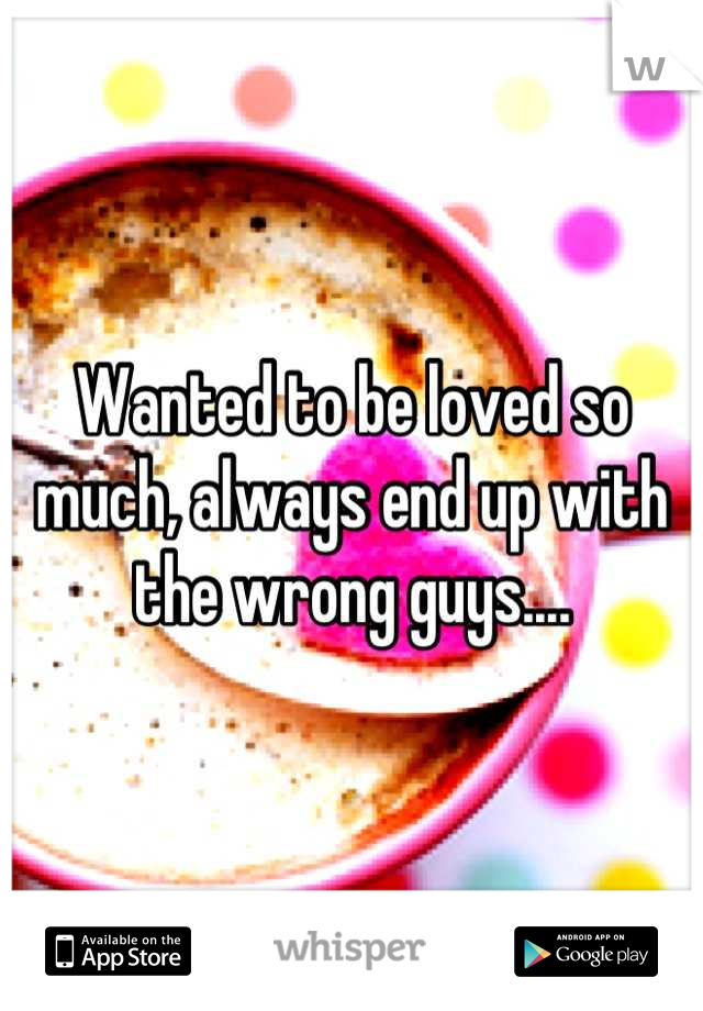 Wanted to be loved so much, always end up with the wrong guys....