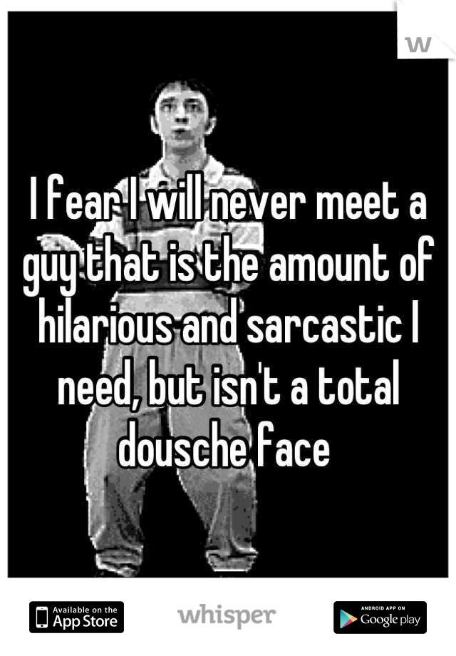 I fear I will never meet a guy that is the amount of hilarious and sarcastic I need, but isn't a total dousche face 
