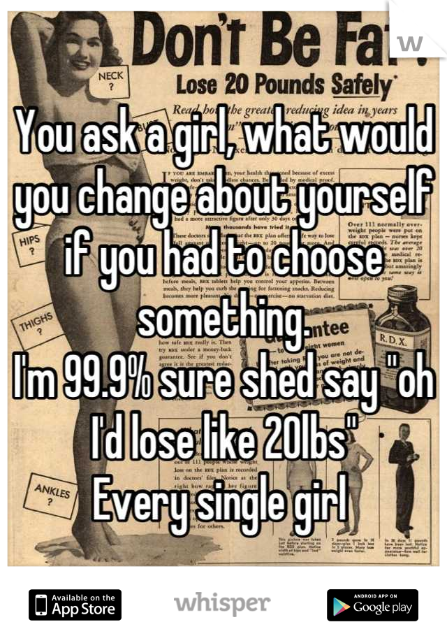 You ask a girl, what would you change about yourself if you had to choose something.
I'm 99.9% sure shed say "oh I'd lose like 20lbs"
Every single girl 