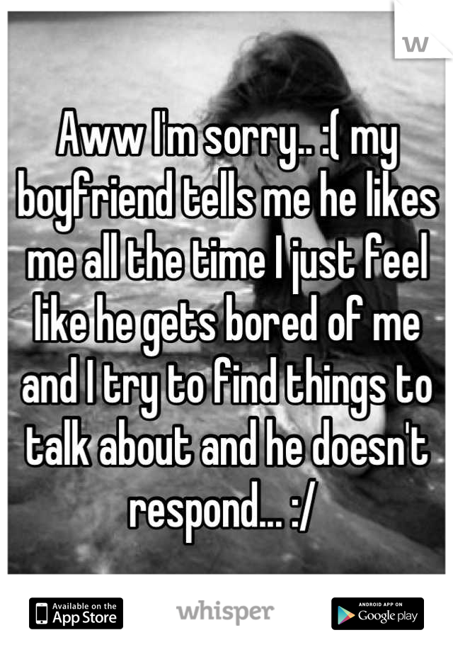 Aww I'm sorry.. :( my boyfriend tells me he likes me all the time I just feel like he gets bored of me and I try to find things to talk about and he doesn't respond... :/ 
