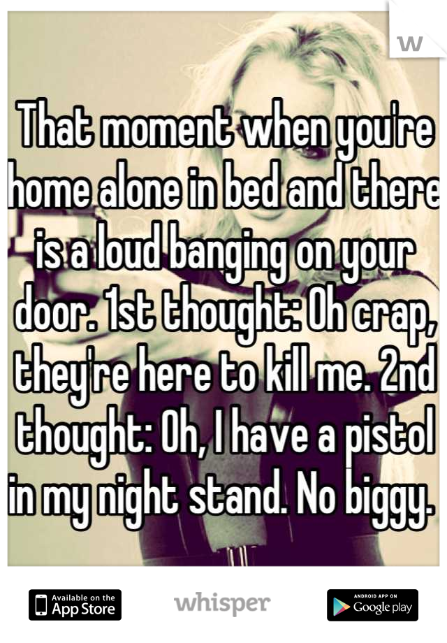 That moment when you're home alone in bed and there is a loud banging on your door. 1st thought: Oh crap, they're here to kill me. 2nd thought: Oh, I have a pistol in my night stand. No biggy. 