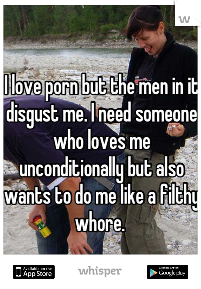 I love porn but the men in it disgust me. I need someone who loves me unconditionally but also wants to do me like a filthy whore. 