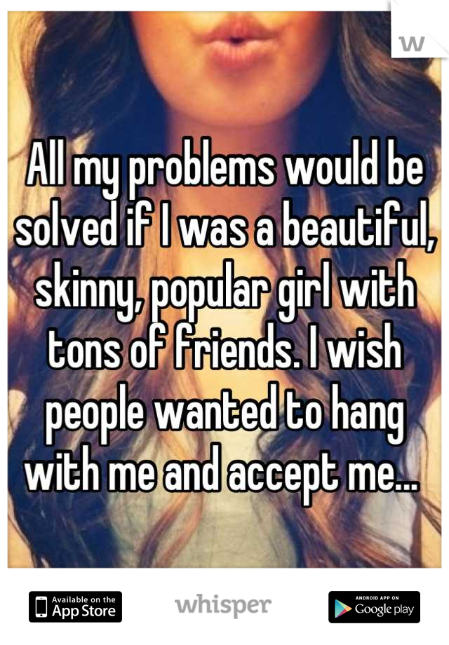 All my problems would be solved if I was a beautiful, skinny, popular girl with tons of friends. I wish people wanted to hang with me and accept me... 
