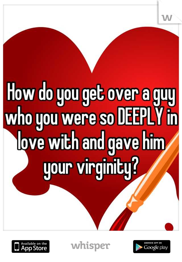 How do you get over a guy who you were so DEEPLY in love with and gave him your virginity?