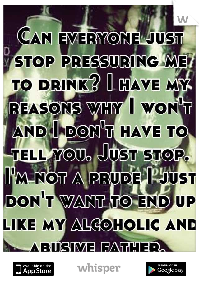 Can everyone just stop pressuring me to drink? I have my reasons why I won't and I don't have to tell you. Just stop. I'm not a prude I just don't want to end up like my alcoholic and abusive father. 