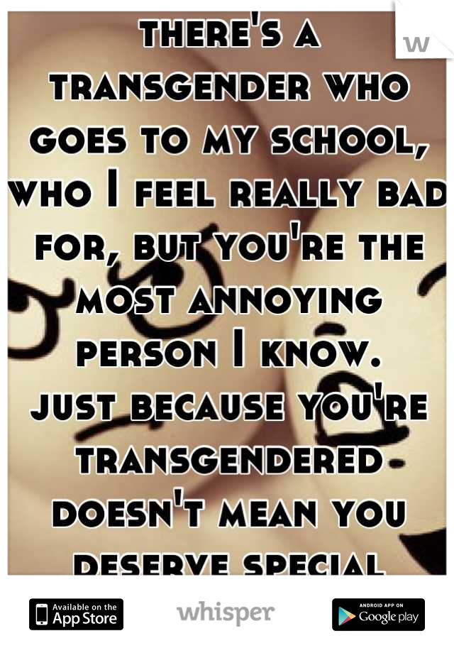 there's a transgender who goes to my school, who I feel really bad for, but you're the most annoying person I know. 
just because you're transgendered doesn't mean you deserve special treatment. 