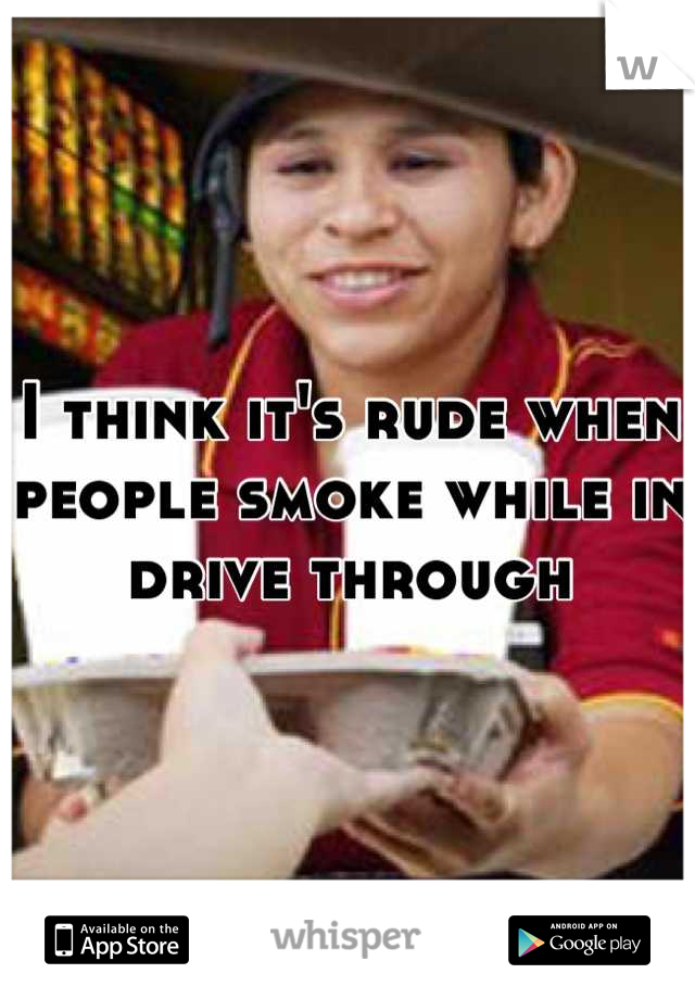 I think it's rude when people smoke while in drive through