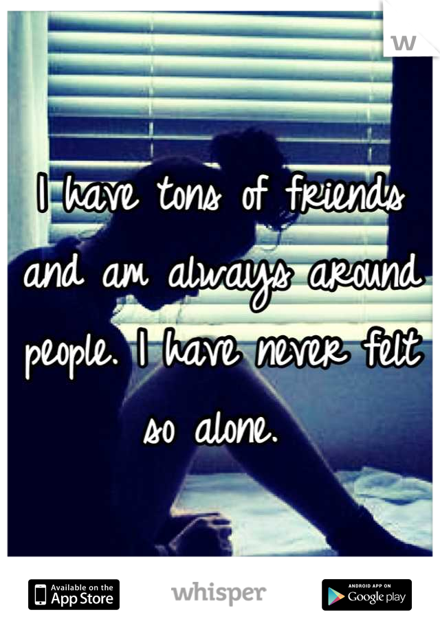 I have tons of friends and am always around people. I have never felt so alone. 