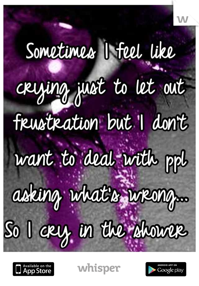 Sometimes I feel like crying just to let out frustration but I don't want to deal with ppl asking what's wrong... So I cry in the shower 