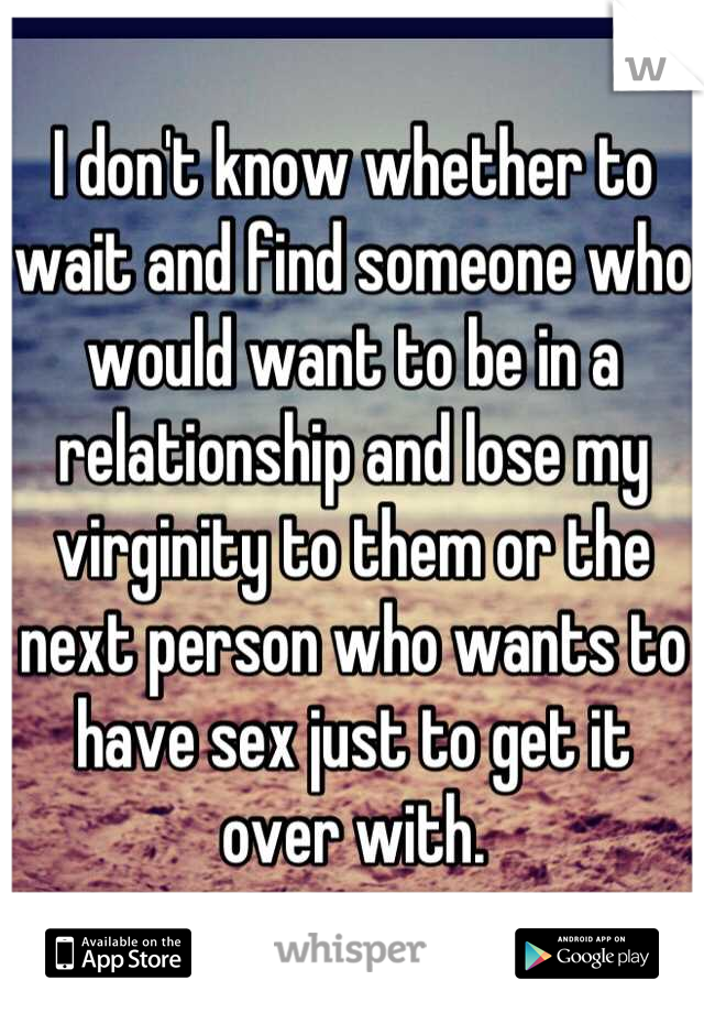 I don't know whether to wait and find someone who would want to be in a relationship and lose my virginity to them or the next person who wants to have sex just to get it over with.