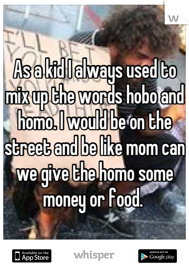 As a kid I always used to mix up the words hobo and homo. I would be on the street and be like mom can we give the homo some money or food. 