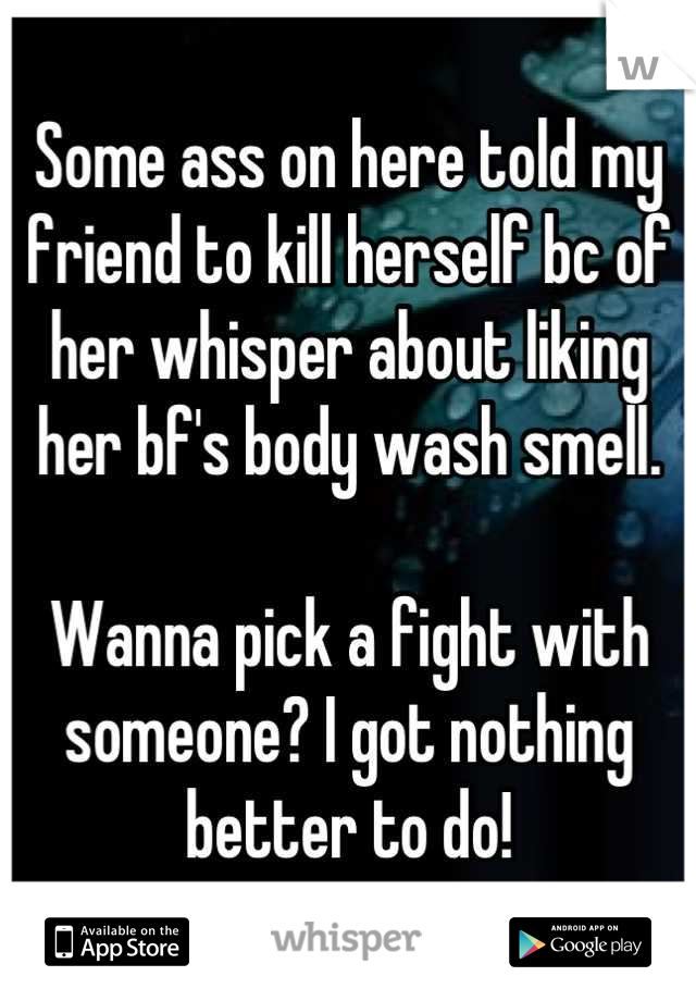 Some ass on here told my friend to kill herself bc of her whisper about liking her bf's body wash smell. 

Wanna pick a fight with someone? I got nothing better to do!