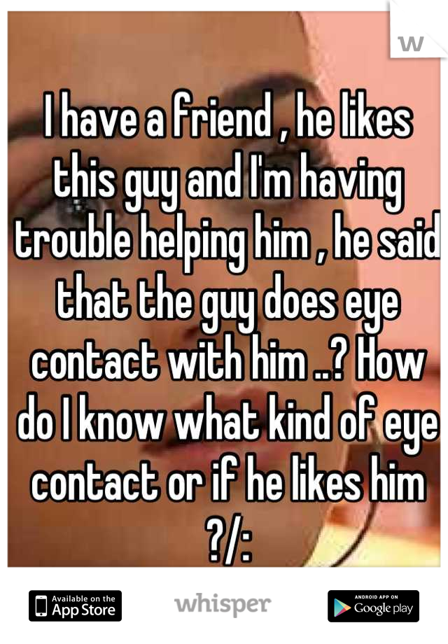 I have a friend , he likes this guy and I'm having trouble helping him , he said that the guy does eye contact with him ..? How do I know what kind of eye contact or if he likes him ?/: