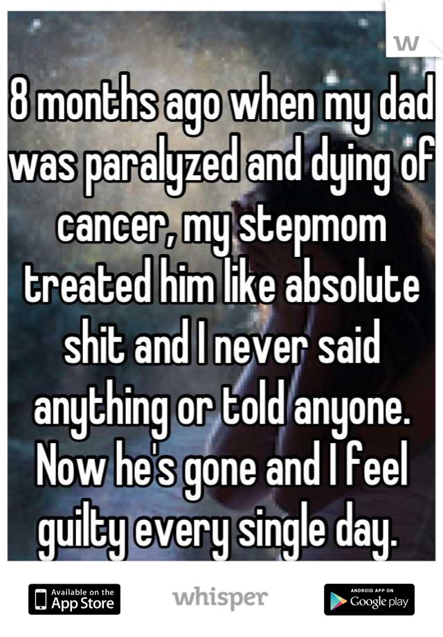 8 months ago when my dad was paralyzed and dying of cancer, my stepmom treated him like absolute shit and I never said anything or told anyone. Now he's gone and I feel guilty every single day. 