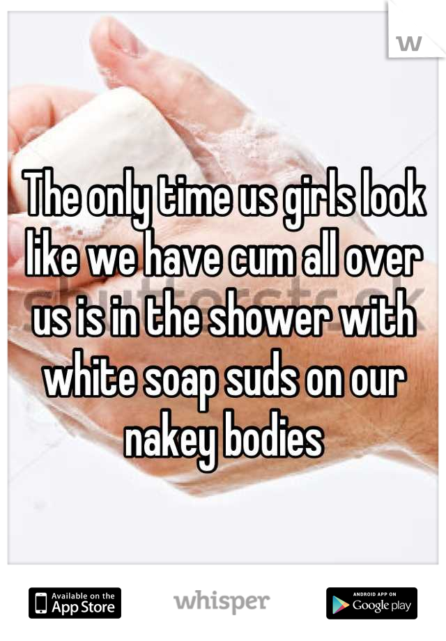 The only time us girls look like we have cum all over us is in the shower with white soap suds on our nakey bodies