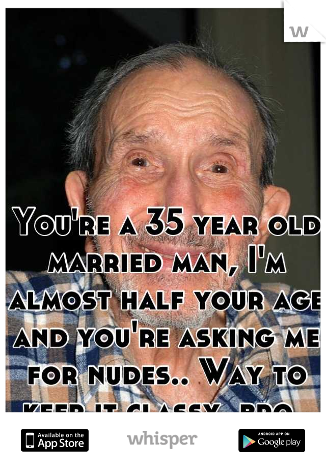 You're a 35 year old married man, I'm almost half your age and you're asking me for nudes.. Way to keep it classy, bro. 