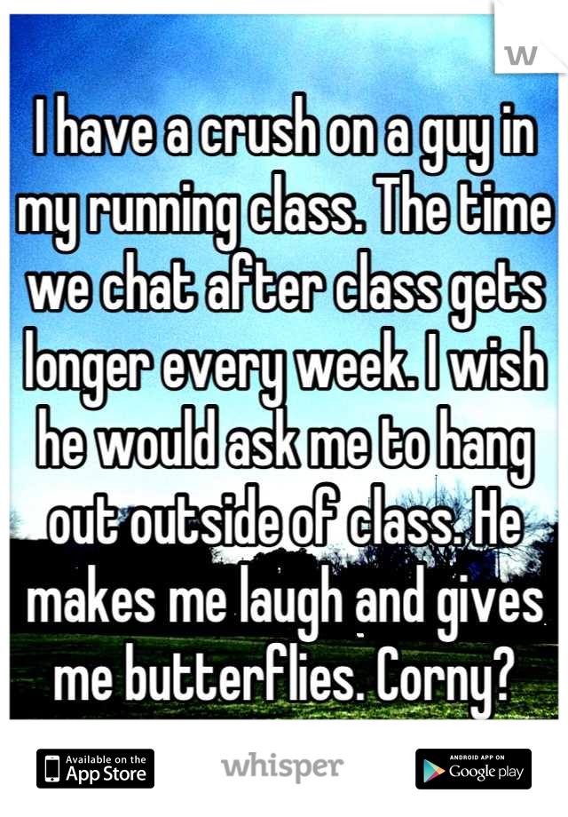 I have a crush on a guy in my running class. The time we chat after class gets longer every week. I wish he would ask me to hang out outside of class. He makes me laugh and gives me butterflies. Corny?