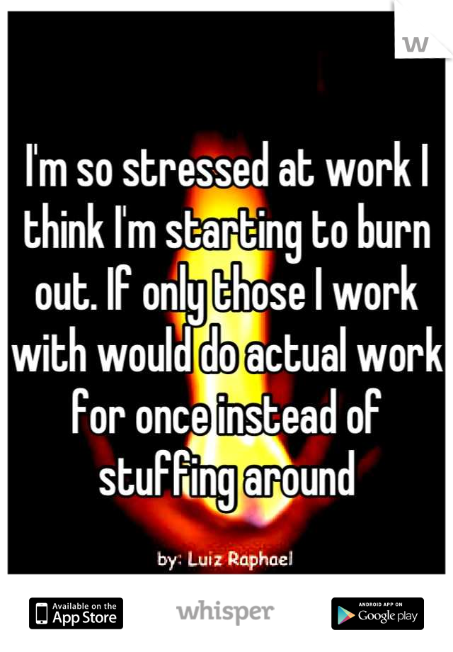 I'm so stressed at work I think I'm starting to burn out. If only those I work with would do actual work for once instead of stuffing around
