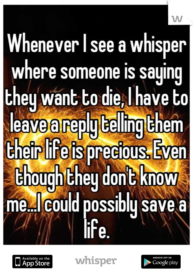 Whenever I see a whisper where someone is saying they want to die, I have to leave a reply telling them their life is precious. Even though they don't know me...I could possibly save a life.